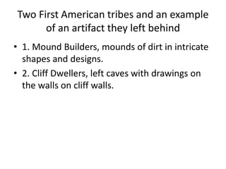 Two First American tribes and an example
of an artifact they left behind
• 1. Mound Builders, mounds of dirt in intricate
shapes and designs.
• 2. Cliff Dwellers, left caves with drawings on
the walls on cliff walls.
 