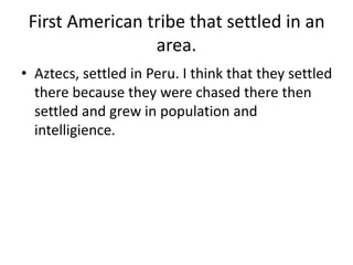 First American tribe that settled in an
area.
• Aztecs, settled in Peru. I think that they settled
there because they were chased there then
settled and grew in population and
intelligience.
 