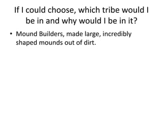 If I could choose, which tribe would I
be in and why would I be in it?
• Mound Builders, made large, incredibly
shaped mounds out of dirt.
 