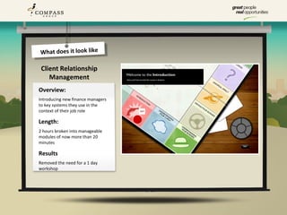 What does it look like

 Client Relationship
    Management
Overview:
Introducing new finance managers
to key systems they use in the
context of their job role

Length:
2 hours broken into manageable
modules of now more than 20
minutes

Results
Removed the need for a 1 day
workshop
 