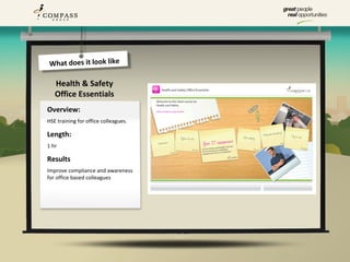 What does it look like

   Health & Safety
   Office Essentials
Overview:
HSE training for office colleagues.

Length:
1 hr

Results
Improve compliance and awareness
for office based colleagues
 