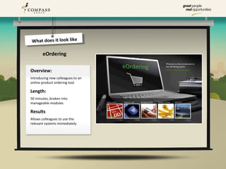 What does it look like

       eOrdering

Overview:
Introducing new colleagues to an
online product ordering tool

Length:
50 minutes, broken into
manageable modules

Results
Allows colleagues to use the
relevant systems immediately
 