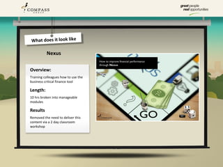 What does it look like

          Nexus

Overview:
Training colleagues how to use the
business critical finance tool

Length:
10 hrs broken into manageable
modules

Results
Removed the need to deliver this
content via a 2 day classroom
workshop
 