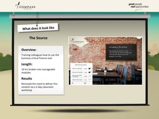 What does it look like

       The Source

Overview:
Training colleagues how to use the
business critical finance tool

Length:
10 hrs broken into manageable
modules

Results
Removed the need to deliver this
content via a 2 day classroom
workshop
 