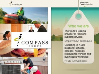 Who we are
The world’s leading
provider of food and
support services
Employ 90K+ colleagues
Operating in 7,000
locations: schools,
colleges, hospitals,
restaurants, venues and
businesses worldwide
FTSE 100 Company
 