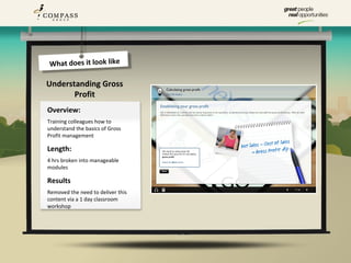 What does it look like

Understanding Gross
       Profit
Overview:
Training colleagues how to
understand the basics of Gross
Profit management

Length:
4 hrs broken into manageable
modules

Results
Removed the need to deliver this
content via a 1 day classroom
workshop
 