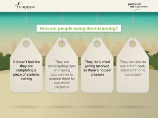 It doesn’t feel like        They are          They don’t mind     They can and do
     they are          investigating right    getting involved,   use it from work,
   completing a            and wrong         as there’s no peer   client and home
piece of systems         approaches to            pressure           computers
      training          prepare them for
                           real world
                           decisions
 
