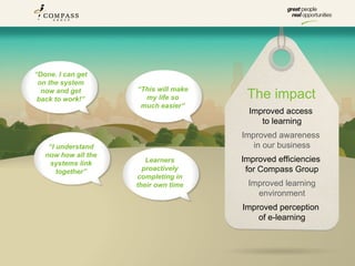 “Done. I can get
 on the system
                     “This will make
  now and get
 back to work!”        my life so       The impact
                      much easier”
                                         Improved access
                                            to learning
                                       Improved awareness
    “I understand                         in our business
   now how all the
    systems link        Learners       Improved efficiencies
       together”       proactively      for Compass Group
                     completing in
                     their own time     Improved learning
                                          environment
                                       Improved perception
                                           of e-learning
 