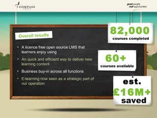 Overall results
                                                   82,000
                                                     courses completed

• A licence free open source LMS that
  learners enjoy using
• An quick and efficient way to deliver new
  learning content
                                                 60+
                                               courses available
• Business buy-in across all functions

                                                          est.
• E-learning now seen as a strategic part of
  our operation

                                                     £16M+
                                                         saved
 