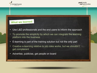 What we learned

• Use L&D professionals and the end users to inform the approach
• To promote the simplicity by which we can integrate the learning
  platform into the business
• E-learning is part of the training solution but not the only part
• Creative e-learning relative to job roles works, but we shouldn’t
  get complacent
• Advertise, publicise, get people on board
 