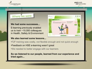 Where we were

We had some successes...
E-learning previously enabled
us to train ~10,000 colleagues
in Health, Safety & Environment

We also learned some lessons...
•F2F training was costly, not flexible enough and not quick enough
•Feedback on HSE e-learning wasn’t great
•We needed to better engage with our learners

So we listened to our people, learned from our experience and
tried again...
 