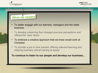 Whatre we eeded
Whe we n were

• To better engage with our learners, managers and the wider
  business
• To develop e-learning that changed previous perceptions and
  offered the ‘wow’ factor
• To embrace a creative approach that we knew would work at
  Compass
• To provide a just in time solution offering relevant learning and
  relaying business critical training at speed

To continue to listen to our people and develop our business...
 