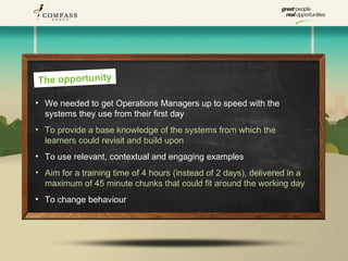 The opportunity

• We needed to get Operations Managers up to speed with the
  systems they use from their first day
• To provide a base knowledge of the systems from which the
  learners could revisit and build upon
• To use relevant, contextual and engaging examples
• Aim for a training time of 4 hours (instead of 2 days), delivered in a
  maximum of 45 minute chunks that could fit around the working day
• To change behaviour
 