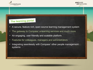 The learning portal
• A secure, feature rich, open source learning management system
• The gateway to Compass’ e-learning services and much more
• An engaging, user friendly and scalable platform
• Features for colleagues, managers and administrators
• Integrating seamlessly with Compass’ other people management
  systems
 