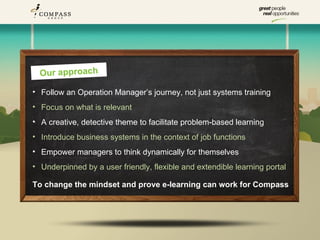 Our approach

• Follow an Operation Manager’s journey, not just systems training
• Focus on what is relevant
• A creative, detective theme to facilitate problem-based learning
• Introduce business systems in the context of job functions
• Empower managers to think dynamically for themselves
• Underpinned by a user friendly, flexible and extendible learning portal

To change the mindset and prove e-learning can work for Compass
 