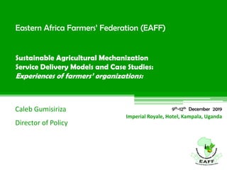 Eastern Africa Farmers’ Federation (EAFF)
Sustainable Agricultural Mechanization
Service Delivery Models and Case Studies:
Experiences of farmers’ organizations:
Caleb Gumisiriza
Director of Policy
Imperial Royale, Hotel, Kampala, Uganda
9th-12th December 2019
 