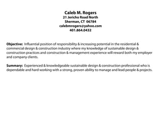 Caleb M. Rogers
                                    21 Jericho Road North
                                     Sherman, CT 06784
                                  calebmrogers@yahoo.com
                                        401.864.0432


Objective: Influential position of responsibility & increasing potential in the residential &
commercial design & construction industry where my knowledge of sustainable design &
construction practices and construction & management experience will reward both my employer
and company clients.

Summary: Experienced & knowledgeable sustainable design & construction professional who is
dependable and hard working with a strong, proven ability to manage and lead people & projects.
 
