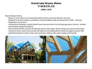 Grand Lake Stream, Maine
                                        TIMBERLEE
                                                (slide 1 of 4)


Project Design Criteria:
  · Design a rustic cabin on an existing foundation which cannot be altered in any way.
  · Respond to all site limitations and adhere to State building codes & requirements. (LURC - Land Use
     Regulatory Commission)
  · Incorporate and design a hybrid timber frame structure which is to be fully exposed on interior. Humble
     and simplistic design throughout.
  · Rustic interior finishes and use of materials native to the region. Rustic design must possess all modern
     amenities. Home needs to be entirely self sufficient and independent of external support systems (Off
     grid electrical power system; solar, wind, generator, battery cells, water supply, and heating).
 