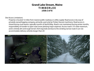 Grand Lake Stream, Maine
                                       TIMBERLEE
                                               (slide 2 of 4)


Site Access Limitations:
   · Property is located 12 miles from nearest public roadway or utility supply. Road access is by way of
     privately owned logging company, primarily used only by Timber Harvest machinery. Road access is
     closed during mud season, typically months of April & May. Road is not maintained during winter months,
     responsibility of traveler to open road (snow plowing major expense). Access road is 10' wide maximum,
     and is entirely dirt and rough terrain (4x4 required) and due to the winding narrow route it can not
     accommodate delivery vehicles longer than 24'.
 
