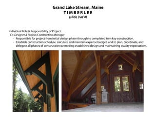 Grand Lake Stream, Maine
                                       TIMBERLEE
                                               (slide 3 of 4)



Individual Role & Responsibility of Project:
 Co-Designer & Project/Construction Manager
    · Responsible for project from initial design phase through to completed turn key construction.
    · Establish construction schedule, calculate and maintain expense budget, and to plan, coordinate, and
      delegate all phases of construction overseeing established design and maintaining quality expectations.
 