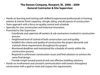 The Damon Company, Newport, RI, 2006 – 2009
                     General Contractor & Site Supervisor


· Hands on learning and training with skilled & experienced professionals in framing,
  exterior & interior finish carpentry, shingle siding, and all aspects of construction.
· Team approach with a focus on quality control and schedule.
· Specialty for new construction and historical renovation.
· Promoted to Site Supervisor:
     - Coordinate and supervise all workers & sub-contractors involved in construction
        process.
     - Heightened level of control of both construction cost and quality.
     - Establish the criteria and quality of construction the project demands and
        maintain these requirements throughout the project.
     - Monitored deadlines and maintained the schedule of events within the
        construction process.
     - Respond to unforeseen construction issues and find solutions to achieve the
        same final design.
     - Provide insight toward practical and cost effective building solutions.
· Hands on involvement and constant communication with owners throughout
  construction with a goal to meet and surpass the requirements.
 