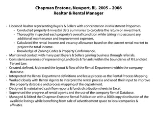 Chapman Enstone, Newport, RI, 2005 – 2006
                          Realtor & Rental Manager

· Licensed Realtor representing Buyers & Sellers with concentration in Investment Properties.
      - Conducted property & investor data summaries to calculate the return on investment.
      - Thoroughly inspected each property’s overall condition while taking into account any
          additional maintenance and improvement expenses.
      - Calculated the rental income and vacancy allowance based on the current rental market to
          project the total income.
      - Knowledge of Zoning Codes & Property Conformance.
· Maintained contact with many past Buyers & Sellers gaining business through referrals.
· Consistent awareness of representing Landlords & Tenants within the boundaries of RI Landlord
   Tenant Law.
· Created, defined, & directed the layout & flow of the Rental Department within the company
   database.
· Interpreted the Rental Department definitions and lease process as the Rental Process Mapping.
· Worked closely with Rental Agents to interpret the rental process and used their input to improve
   the property database and process mapping of the department.
· Designed & maintained cash flow reports & funds distribution sheets in Excel.
· Supervised the progress of rental agents and the use of the company Rental Database.
· Managed & Edited the Chapman Enstone Rental Publication with a 3000 copy distribution of the
   available listings while benefiting from sale of advertisement space to local companies &
   affiliates.
 