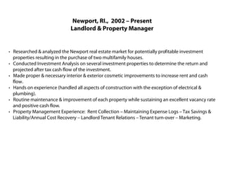 Newport, RI., 2002 – Present
                            Landlord & Property Manager


· Researched & analyzed the Newport real estate market for potentially profitable investment
  properties resulting in the purchase of two multifamily houses.
· Conducted Investment Analysis on several investment properties to determine the return and
  projected after tax cash flow of the investment.
· Made proper & necessary interior & exterior cosmetic improvements to increase rent and cash
  flow.
· Hands on experience (handled all aspects of construction with the exception of electrical &
  plumbing).
· Routine maintenance & improvement of each property while sustaining an excellent vacancy rate
  and positive cash flow.
· Property Management Experience: Rent Collection – Maintaining Expense Logs – Tax Savings &
  Liability/Annual Cost Recovery – Landlord Tenant Relations – Tenant turn-over – Marketing.
 