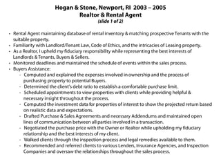 Hogan & Stone, Newport, RI 2003 – 2005
                              Realtor & Rental Agent
                                          (slide 1 of 2)

· Rental Agent maintaining database of rental inventory & matching prospective Tenants with the
  suitable property.
· Familiarity with Landlord/Tenant Law, Code of Ethics, and the intricacies of Leasing property.
· As a Realtor, I upheld my fiduciary responsibility while representing the best interests of
  Landlords & Tenants, Buyers & Sellers.
· Monitored deadlines and maintained the schedule of events within the sales process.
· Buyers Assistance:
     - Computed and explained the expenses involved in ownership and the process of
       purchasing property to potential Buyers.
     - Determined the client’s debt ratio to establish a comfortable purchase limit.
     - Scheduled appointments to view properties with clients while providing helpful &
       necessary insight throughout the process.
     - Computed the investment data for properties of interest to show the projected return based
       on realistic data and expectations.
     - Drafted Purchase & Sales Agreements and necessary Addendums and maintained open
       lines of communication between all parties involved in a transaction.
     - Negotiated the purchase price with the Owner or Realtor while upholding my fiduciary
       relationship and the best interests of my client.
     - Walked clients through the inspection process and legal remedies available to them.
     - Recommended and referred clients to various Lenders, Insurance Agencies, and Inspection
       Companies and oversaw the relationships throughout the sales process.
 