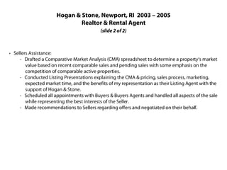 Hogan & Stone, Newport, RI 2003 – 2005
                              Realtor & Rental Agent
                                           (slide 2 of 2)



· Sellers Assistance:
     - Drafted a Comparative Market Analysis (CMA) spreadsheet to determine a property’s market
        value based on recent comparable sales and pending sales with some emphasis on the
        competition of comparable active properties.
     - Conducted Listing Presentations explaining the CMA & pricing, sales process, marketing,
        expected market time, and the benefits of my representation as their Listing Agent with the
        support of Hogan & Stone.
     - Scheduled all appointments with Buyers & Buyers Agents and handled all aspects of the sale
        while representing the best interests of the Seller.
     - Made recommendations to Sellers regarding offers and negotiated on their behalf.
 
