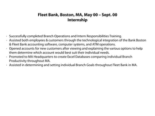 Fleet Bank, Boston, MA, May 00 – Sept. 00
                                    Internship


· Successfully completed Branch Operations and Intern Responsibilities Training.
· Assisted both employees & customers through the technological integration of the Bank Boston
  & Fleet Bank accounting software, computer systems, and ATM operations.
· Opened accounts for new customers after viewing and explaining the various options to help
  them determine which account would best suit their individual needs.
· Promoted to MA Headquarters to create Excel Databases comparing individual Branch
  Productivity throughout MA.
· Assisted in determining and setting individual Branch Goals throughout Fleet Bank in MA.
 