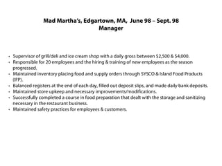 Mad Martha’s, Edgartown, MA, June 98 – Sept. 98
                                    Manager



· Supervisor of grill/deli and ice cream shop with a daily gross between $2,500 & $4,000.
· Responsible for 20 employees and the hiring & training of new employees as the season
  progressed.
· Maintained inventory placing food and supply orders through SYSCO & Island Food Products
  (IFP).
· Balanced registers at the end of each day, filled out deposit slips, and made daily bank deposits.
· Maintained store upkeep and necessary improvements/modifications.
· Successfully completed a course in food preparation that dealt with the storage and sanitizing
  necessary in the restaurant business.
· Maintained safety practices for employees & customers.
 
