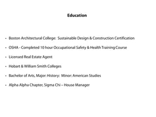 Education




· Boston Architectural College: Sustainable Design & Construction Certification

· OSHA - Completed 10 hour Occupational Safety & Health Training Course

· Licensed Real Estate Agent

· Hobart & William Smith Colleges

· Bachelor of Arts, Major: History: Minor: American Studies

· Alpha Alpha Chapter, Sigma Chi – House Manager
 