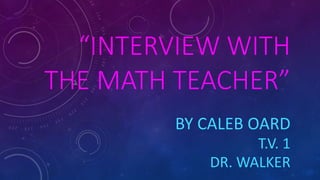 “INTERVIEW WITH
THE MATH TEACHER”
BY CALEB OARD
T.V. 1
DR. WALKER
 