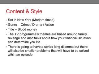 Content & Style
• Set in New York (Modern times)
• Genre – Crime / Drama / Action
• Title – Blood money
• The TV programme’s themes are based around family,
revenge and also talks about how your financial situation
can determine you life
• There is going to have a series long dilemma but there
will also be smaller problems that will have to be solved
wihin an episode
 