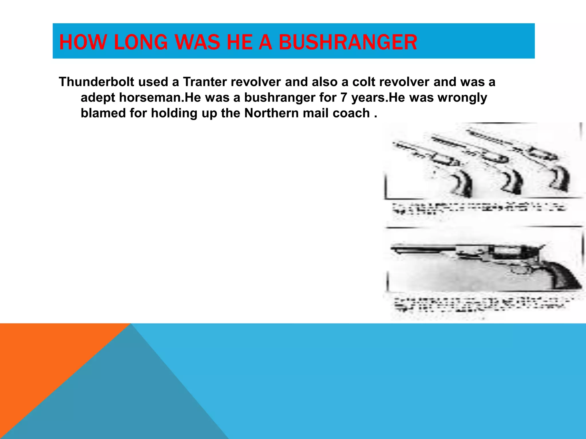 HOW LONG WAS HE A BUSHRANGER
Thunderbolt used a Tranter revolver and also a colt revolver and was a
   adept horseman.He was a bushranger for 7 years.He was wrongly
   blamed for holding up the Northern mail coach .
 