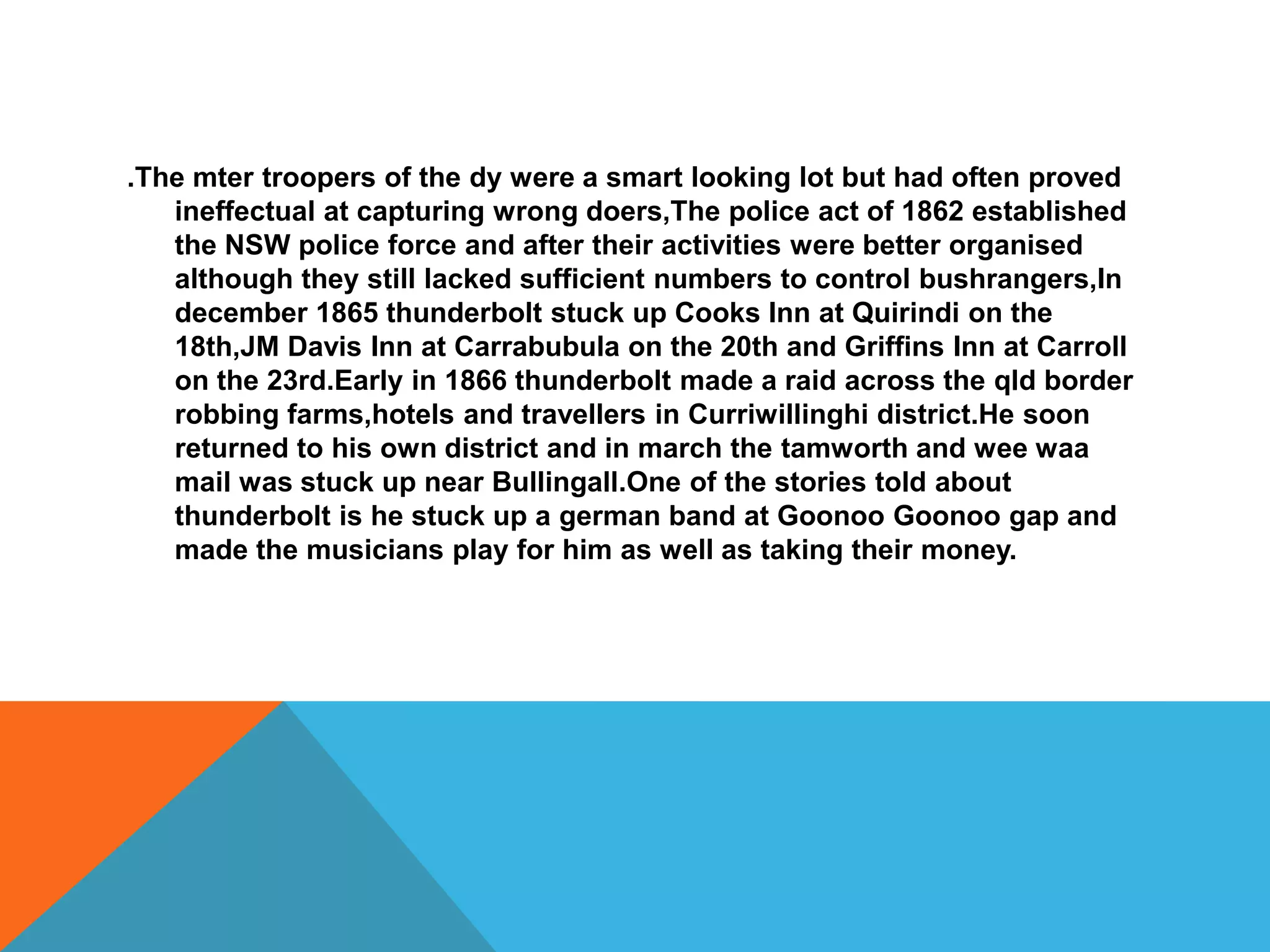 .The mter troopers of the dy were a smart looking lot but had often proved
   ineffectual at capturing wrong doers,The police act of 1862 established
   the NSW police force and after their activities were better organised
   although they still lacked sufficient numbers to control bushrangers,In
   december 1865 thunderbolt stuck up Cooks Inn at Quirindi on the
   18th,JM Davis Inn at Carrabubula on the 20th and Griffins Inn at Carroll
   on the 23rd.Early in 1866 thunderbolt made a raid across the qld border
   robbing farms,hotels and travellers in Curriwillinghi district.He soon
   returned to his own district and in march the tamworth and wee waa
   mail was stuck up near Bullingall.One of the stories told about
   thunderbolt is he stuck up a german band at Goonoo Goonoo gap and
   made the musicians play for him as well as taking their money.
 