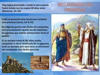 Dios había prometido a Caleb la tierra donde había estado con los espías 40 años antes (Números, 14: 24) Caleb se presentó ante Josué para reclamar esta promesa (Josué, 14: 6-15) No eligió las partes más fáciles de conquistar, sino precisamente aquella donde habitaban los gigantes que habían atemorizado tanto al pueblo. Si un anciano como él (85 años) podía conquistar la tierra fortificada de los gigantes, sería un ejemplo para que otros se atreviesen con conquistas más fáciles que ésta. RECLAMANDO LAS PROMESAS 
