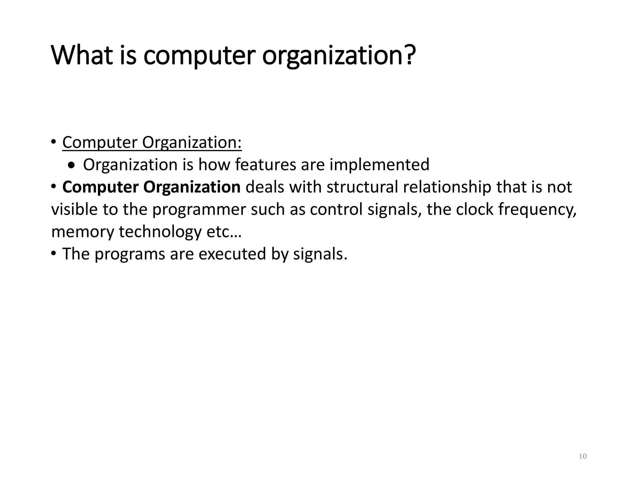 What is computer organization?
• Computer Organization:
 Organization is how features are implemented
• Computer Organization deals with structural relationship that is not
visible to the programmer such as control signals, the clock frequency,
memory technology etc…
• The programs are executed by signals.
10
 