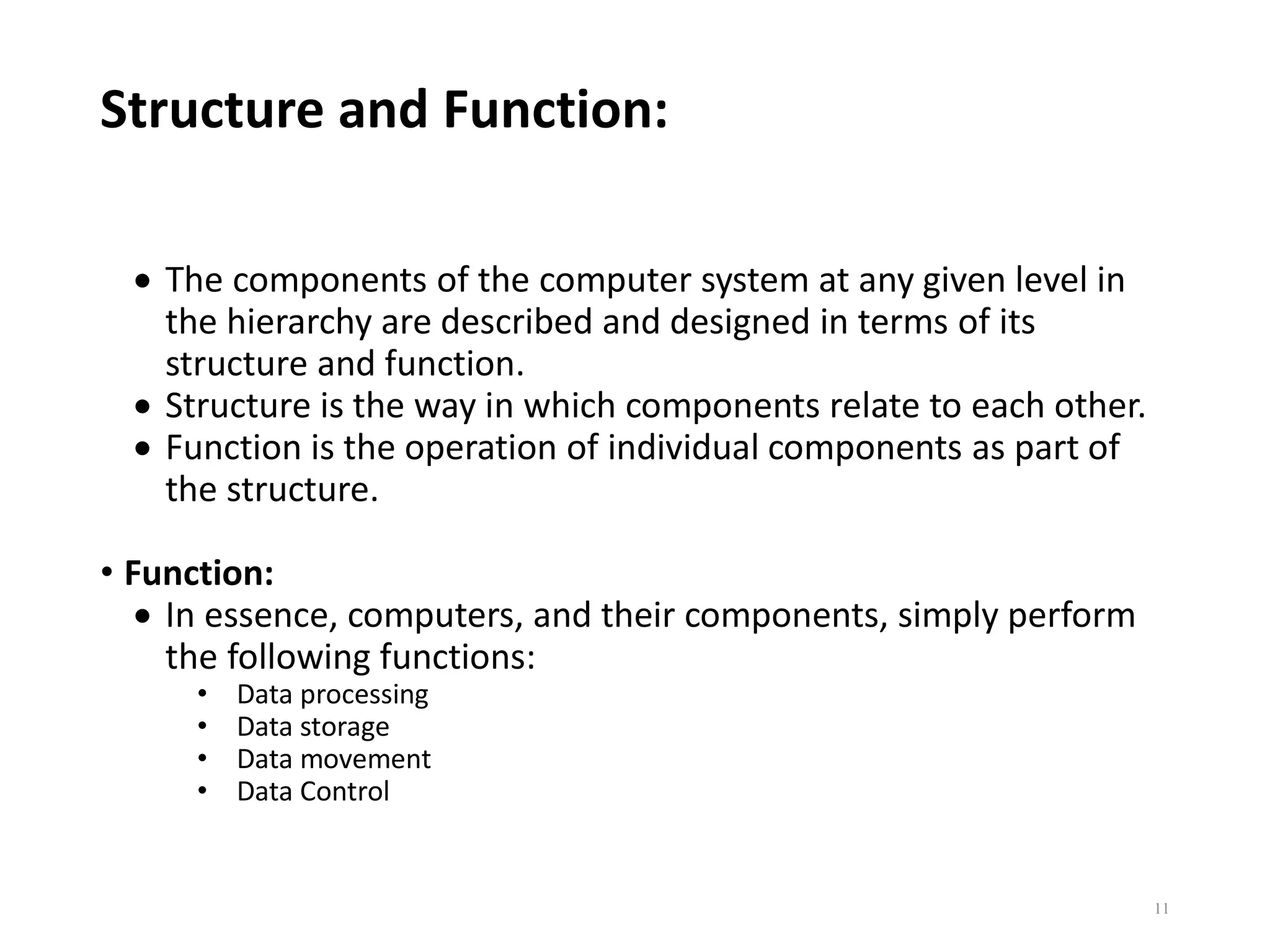 Structure and Function:
 The components of the computer system at any given level in
the hierarchy are described and designed in terms of its
structure and function.
 Structure is the way in which components relate to each other.
 Function is the operation of individual components as part of
the structure.
• Function:
 In essence, computers, and their components, simply perform
the following functions:
• Data processing
• Data storage
• Data movement
• Data Control
11
 