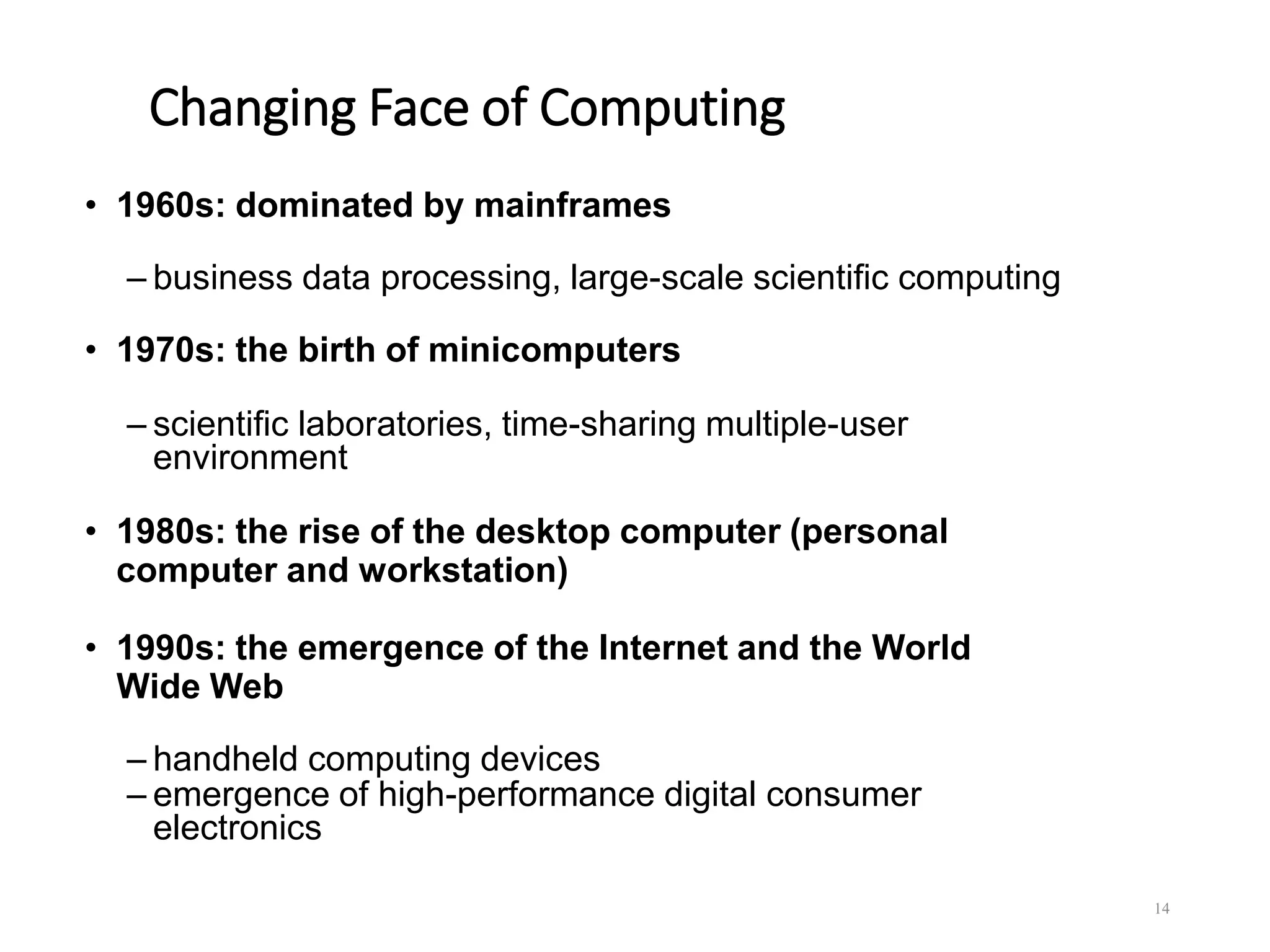 Changing Face of Computing
• 1960s: dominated by mainframes
– business data processing, large-scale scientific computing
• 1970s: the birth of minicomputers
– scientific laboratories, time-sharing multiple-user
environment
• 1980s: the rise of the desktop computer (personal
computer and workstation)
• 1990s: the emergence of the Internet and the World
Wide Web
– handheld computing devices
– emergence of high-performance digital consumer
electronics
14
 