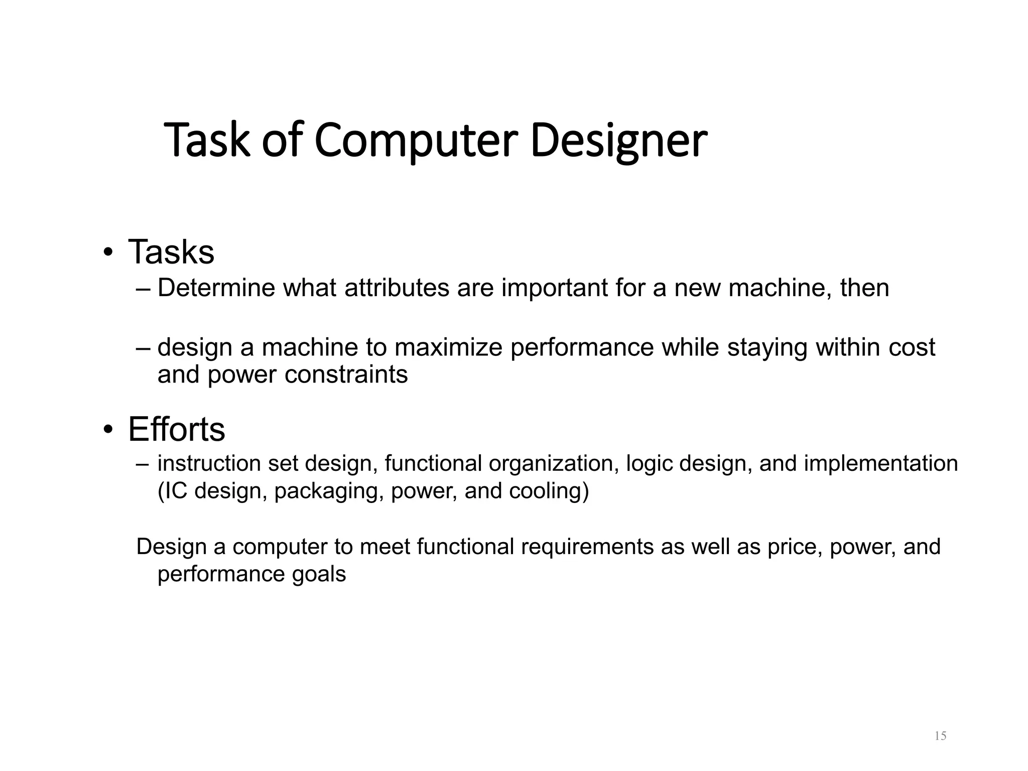 Task of Computer Designer
• Tasks
– Determine what attributes are important for a new machine, then
– design a machine to maximize performance while staying within cost
and power constraints
• Efforts
– instruction set design, functional organization, logic design, and implementation
(IC design, packaging, power, and cooling)
Design a computer to meet functional requirements as well as price, power, and
performance goals
15
 