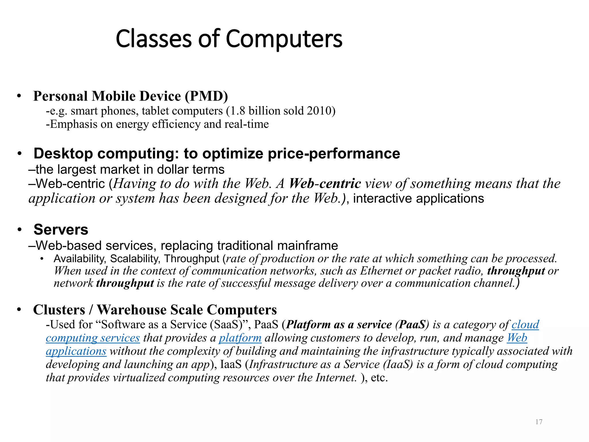 Classes of Computers
• Personal Mobile Device (PMD)
-e.g. smart phones, tablet computers (1.8 billion sold 2010)
-Emphasis on energy efficiency and real-time
• Desktop computing: to optimize price-performance
–the largest market in dollar terms
–Web-centric (Having to do with the Web. A Web-centric view of something means that the
application or system has been designed for the Web.), interactive applications
• Servers
–Web-based services, replacing traditional mainframe
• Availability, Scalability, Throughput (rate of production or the rate at which something can be processed.
When used in the context of communication networks, such as Ethernet or packet radio, throughput or
network throughput is the rate of successful message delivery over a communication channel.)
• Clusters / Warehouse Scale Computers
-Used for “Software as a Service (SaaS)”, PaaS (Platform as a service (PaaS) is a category of cloud
computing services that provides a platform allowing customers to develop, run, and manage Web
applications without the complexity of building and maintaining the infrastructure typically associated with
developing and launching an app), IaaS (Infrastructure as a Service (IaaS) is a form of cloud computing
that provides virtualized computing resources over the Internet. ), etc.
17
 