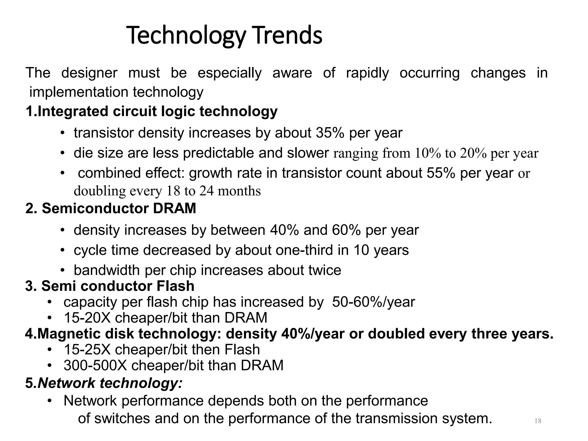 Technology Trends
The designer must be especially aware of rapidly occurring changes in
implementation technology
1.Integrated circuit logic technology
• transistor density increases by about 35% per year
• die size are less predictable and slower ranging from 10% to 20% per year
• combined effect: growth rate in transistor count about 55% per year or
doubling every 18 to 24 months
2. Semiconductor DRAM
• density increases by between 40% and 60% per year
• cycle time decreased by about one-third in 10 years
• bandwidth per chip increases about twice
3. Semi conductor Flash
• capacity per flash chip has increased by 50-60%/year
• 15-20X cheaper/bit than DRAM
4.Magnetic disk technology: density 40%/year or doubled every three years.
• 15-25X cheaper/bit then Flash
• 300-500X cheaper/bit than DRAM
5.Network technology:
• Network performance depends both on the performance
of switches and on the performance of the transmission system. 18
 