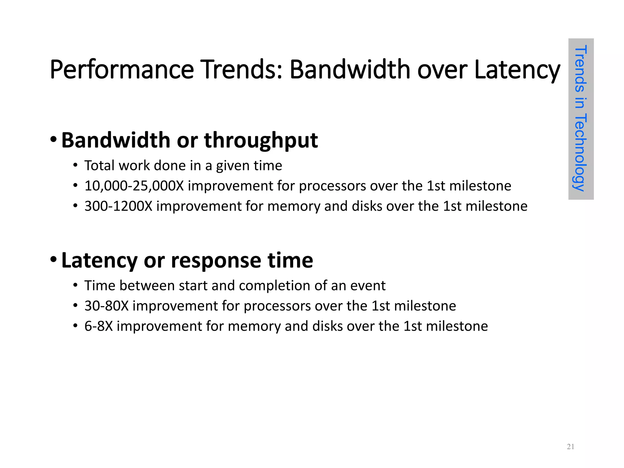 Performance Trends: Bandwidth over Latency
•Bandwidth or throughput
• Total work done in a given time
• 10,000-25,000X improvement for processors over the 1st milestone
• 300-1200X improvement for memory and disks over the 1st milestone
•Latency or response time
• Time between start and completion of an event
• 30-80X improvement for processors over the 1st milestone
• 6-8X improvement for memory and disks over the 1st milestone
TrendsinTechnology
21
 