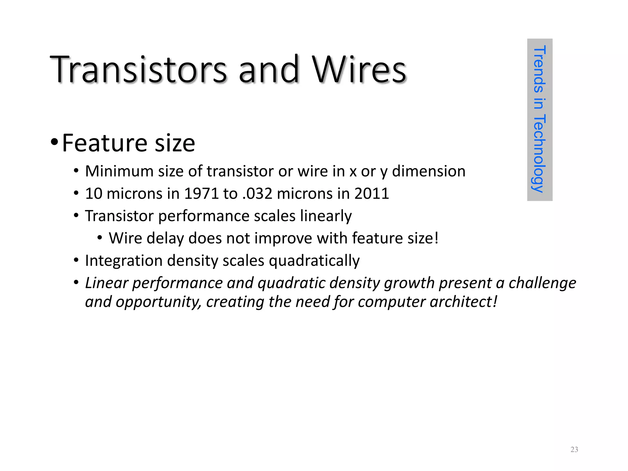 Transistors and Wires
•Feature size
• Minimum size of transistor or wire in x or y dimension
• 10 microns in 1971 to .032 microns in 2011
• Transistor performance scales linearly
• Wire delay does not improve with feature size!
• Integration density scales quadratically
• Linear performance and quadratic density growth present a challenge
and opportunity, creating the need for computer architect!
TrendsinTechnology
23
 