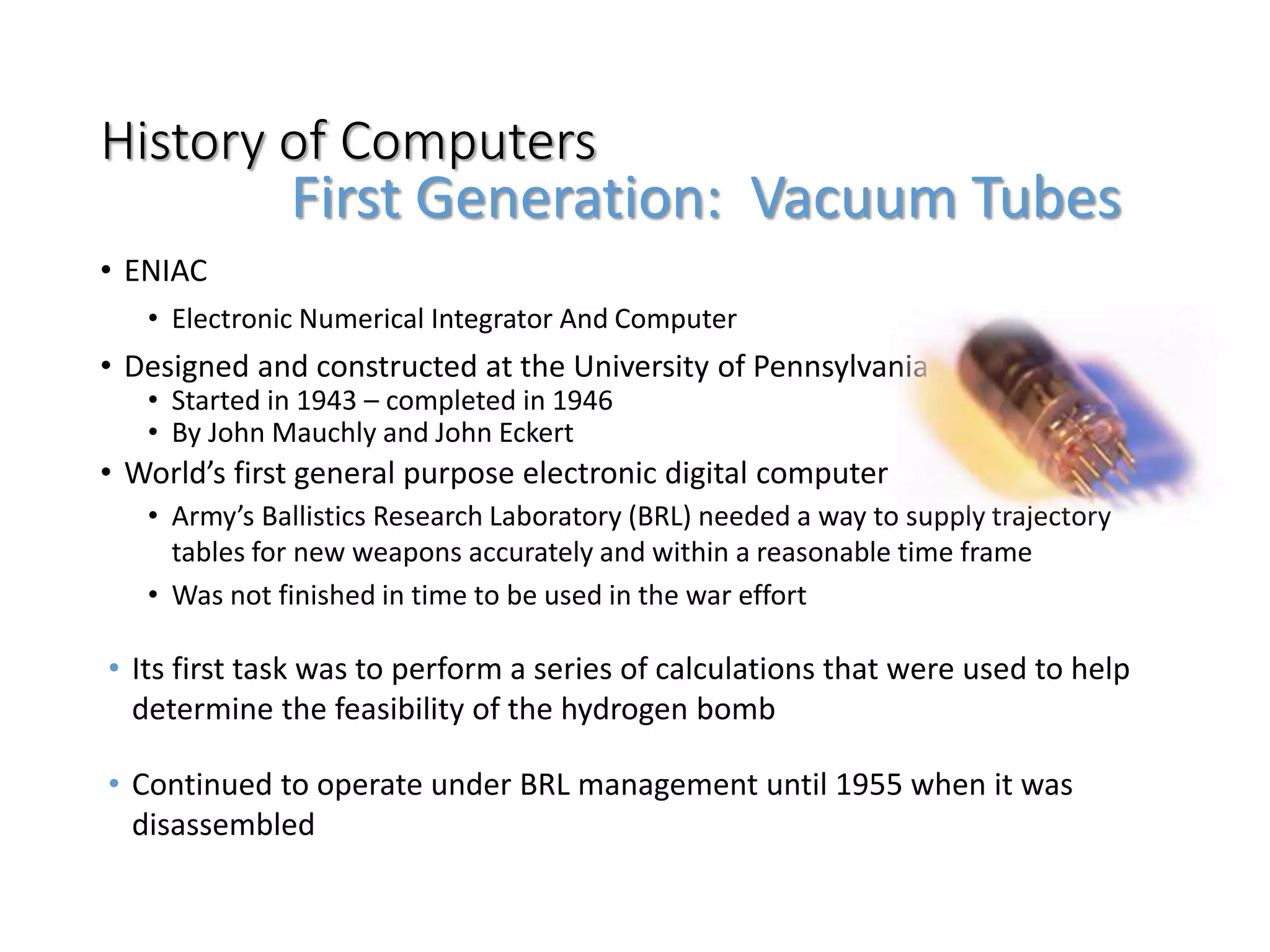 History of Computers
• ENIAC
• Electronic Numerical Integrator And Computer
• Designed and constructed at the University of Pennsylvania
• Started in 1943 – completed in 1946
• By John Mauchly and John Eckert
• World’s first general purpose electronic digital computer
• Army’s Ballistics Research Laboratory (BRL) needed a way to supply trajectory
tables for new weapons accurately and within a reasonable time frame
• Was not finished in time to be used in the war effort
• Its first task was to perform a series of calculations that were used to help
determine the feasibility of the hydrogen bomb
• Continued to operate under BRL management until 1955 when it was
disassembled
First Generation: Vacuum Tubes
 