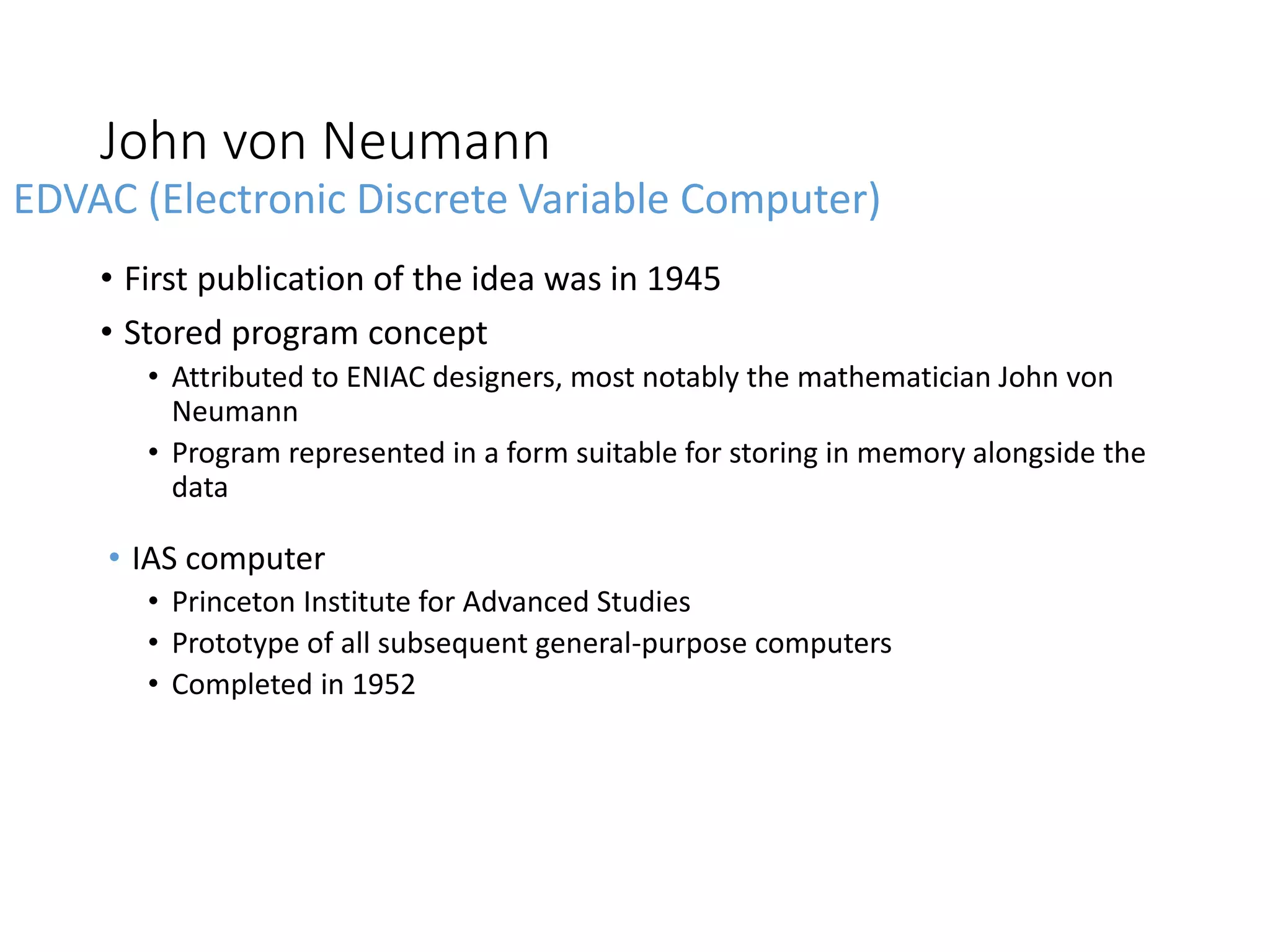 John von Neumann
• First publication of the idea was in 1945
• Stored program concept
• Attributed to ENIAC designers, most notably the mathematician John von
Neumann
• Program represented in a form suitable for storing in memory alongside the
data
• IAS computer
• Princeton Institute for Advanced Studies
• Prototype of all subsequent general-purpose computers
• Completed in 1952
EDVAC (Electronic Discrete Variable Computer)
 