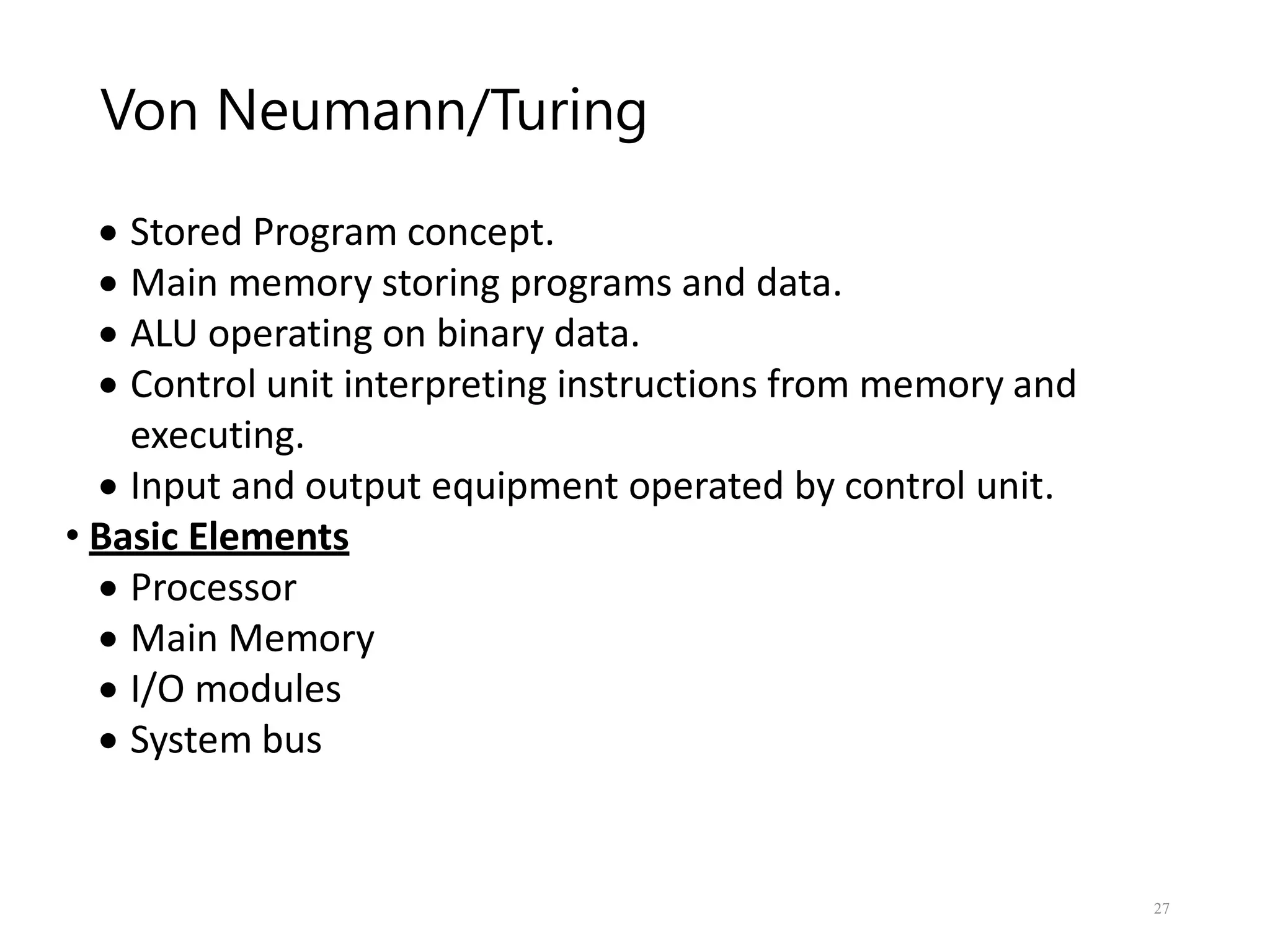 Von Neumann/Turing
 Stored Program concept.
 Main memory storing programs and data.
 ALU operating on binary data.
 Control unit interpreting instructions from memory and
executing.
 Input and output equipment operated by control unit.
• Basic Elements
 Processor
 Main Memory
 I/O modules
 System bus
27
 