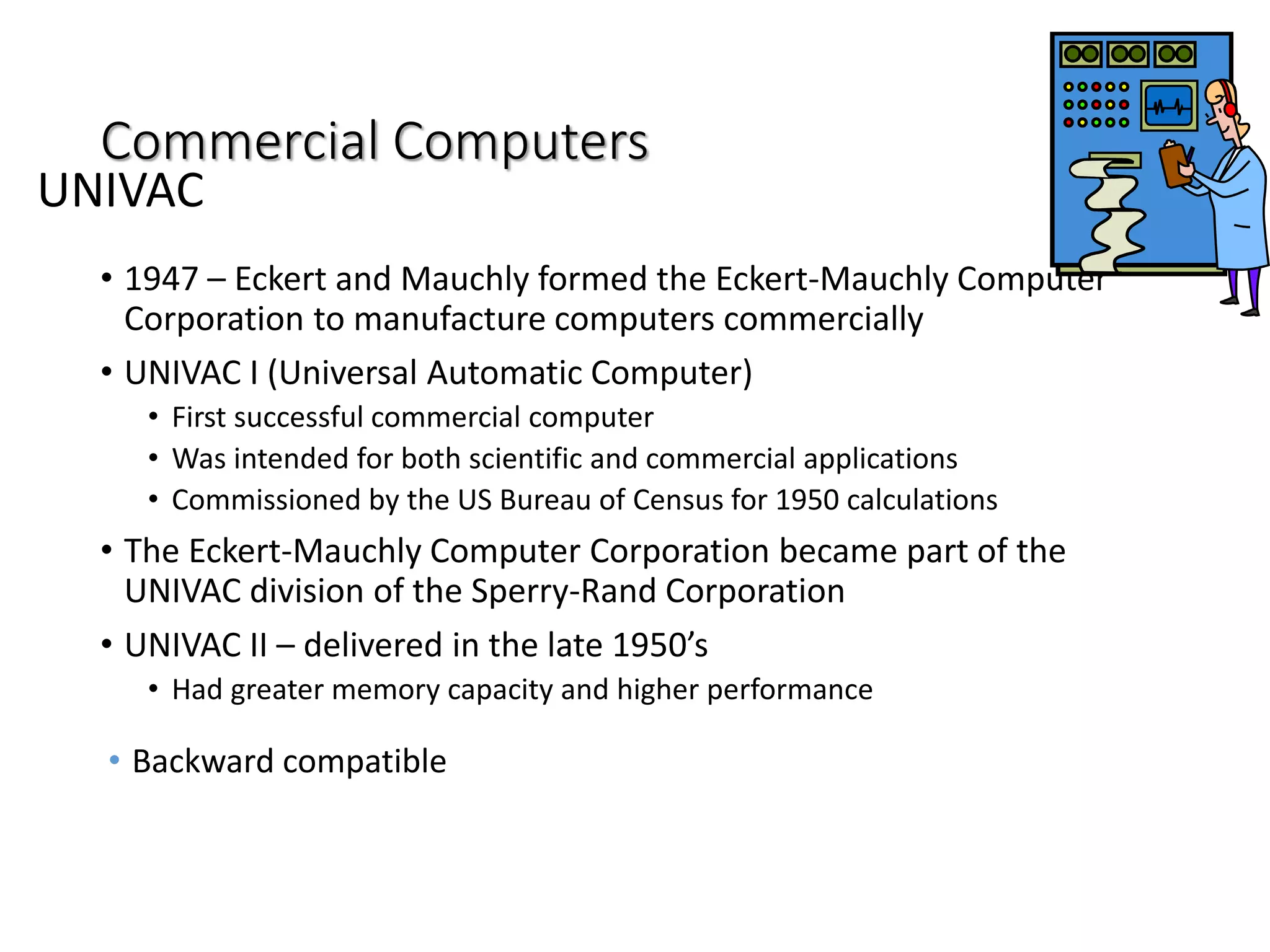 Commercial Computers
• 1947 – Eckert and Mauchly formed the Eckert-Mauchly Computer
Corporation to manufacture computers commercially
• UNIVAC I (Universal Automatic Computer)
• First successful commercial computer
• Was intended for both scientific and commercial applications
• Commissioned by the US Bureau of Census for 1950 calculations
• The Eckert-Mauchly Computer Corporation became part of the
UNIVAC division of the Sperry-Rand Corporation
• UNIVAC II – delivered in the late 1950’s
• Had greater memory capacity and higher performance
• Backward compatible
UNIVAC
 