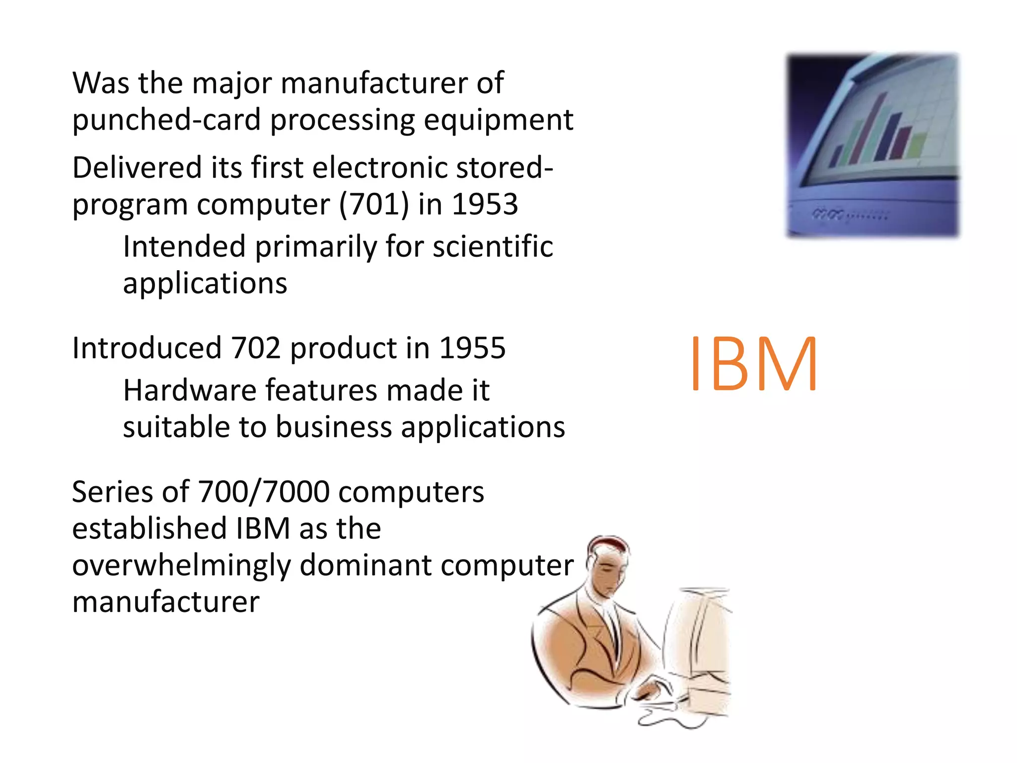 IBM
Was the major manufacturer of
punched-card processing equipment
Delivered its first electronic stored-
program computer (701) in 1953
Intended primarily for scientific
applications
Introduced 702 product in 1955
Hardware features made it
suitable to business applications
Series of 700/7000 computers
established IBM as the
overwhelmingly dominant computer
manufacturer
 